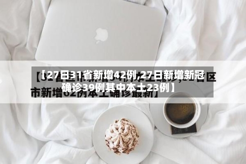 【27日31省新增42例,27日新增新冠确诊39例其中本土23例】