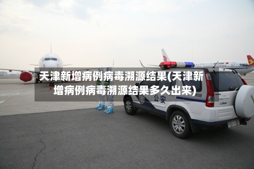 天津新增病例病毒溯源结果(天津新增病例病毒溯源结果多久出来)