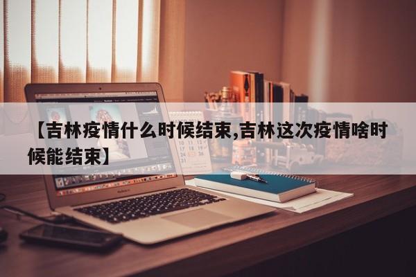 【吉林疫情什么时候结束,吉林这次疫情啥时候能结束】