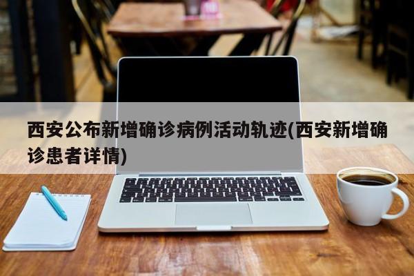 西安公布新增确诊病例活动轨迹(西安新增确诊患者详情)