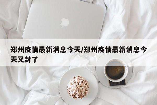 郑州疫情最新消息今天/郑州疫情最新消息今天又封了