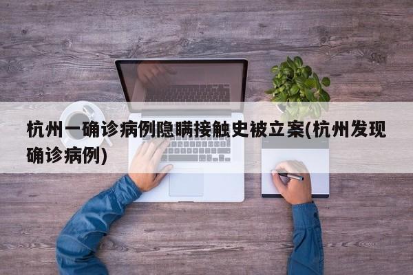 杭州一确诊病例隐瞒接触史被立案(杭州发现确诊病例)