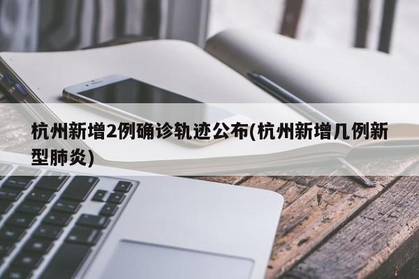 杭州新增2例确诊轨迹公布(杭州新增几例新型肺炎)