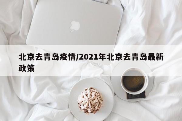 北京去青岛疫情/2021年北京去青岛最新政策